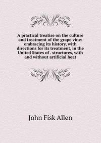 A practical treatise on the culture and treatment of the grape vine: embracing its history, with directions for its treatment, in the United States of . structures, with and without artificial heat