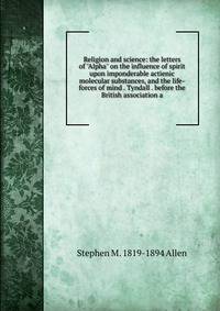 Religion and science: the letters of "Alpha" on the influence of spirit upon imponderable actienic molecular substances, and the life-forces of mind . Tyndall . before the British association a