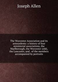 The Worcester Association and its antecedents: a history of four ministerial associations, the Marlborough, the Worcester (old), the Lancaster, and . of the members accompanied by portraits