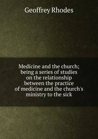 Medicine and the church; being a series of studies on the relationship between the practice of medicine and the church's ministry to the sick