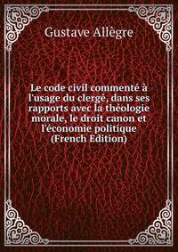 Le code civil comment? ? l'usage du clerg?, dans ses rapports avec la th?ologie morale, le droit canon et l'?conomie politique (French Edition)