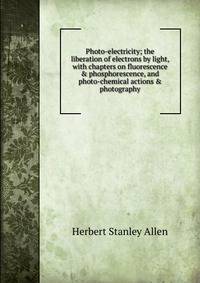 Photo-electricity; the liberation of electrons by light, with chapters on fluorescence &amp; phosphorescence, and photo-chemical actions &amp; photography