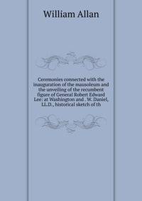 Ceremonies connected with the inauguration of the mausoleum and the unveiling of the recumbent figure of General Robert Edward Lee: at Washington and . W. Daniel, LL.D., historical sketch of th