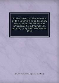 A brief record of the advance of the Egyptian expeditionary force under the command of General Sir Edmund H. H. Allenby . July 1917 to October 1918
