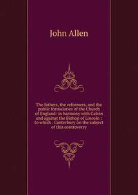 The fathers, the reformers, and the public formularies of the Church of England: in harmony with Calvin and against the Bishop of Lincoln : to which . Canterbury on the subject of this controversy