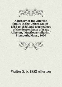 A history of the Allerton family in the United States: 1585 to 1885, and a genealogy of the descendants of Isaac Allerton, "Mayflower pilgrim," Plymouth, Mass., 1620