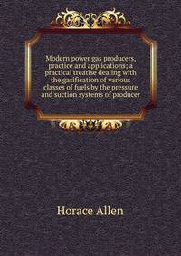 Modern power gas producers, practice and applications; a practical treatise dealing with the gasification of various classes of fuels by the pressure and suction systems of producer