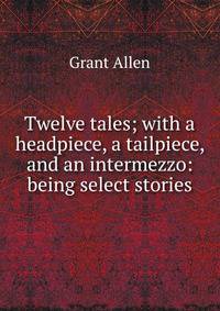 Twelve tales; with a headpiece, a tailpiece, and an intermezzo: being select stories