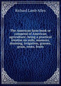 The American farm book or compend of American agriculture; being a practical treatise on soils, manures, draining, irrigation, grasses, grain, roots, fruits