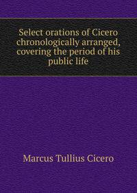 Select orations of Cicero chronologically arranged, covering the period of his public life