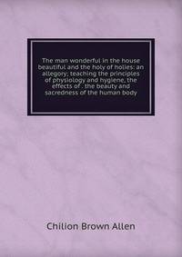 The man wonderful in the house beautiful and the holy of holies: an allegory; teaching the principles of physiology and hygiene, the effects of . the beauty and sacredness of the human body