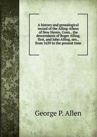 A history and genealogical record of the Alling-Allens of New Haven, Conn., the descendants of Roger Alling, first, and John Alling, sen., from 1639 to the present time