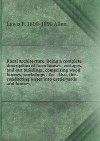 Rural architecture. Being a complete description of farm houses, cottages, and out buildings, comprising wood houses, workshops . &amp;c . Also, the . conducting water into cattle yards and houses