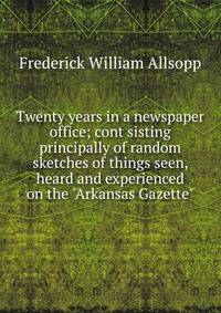 Twenty years in a newspaper office; cont sisting principally of random sketches of things seen, heard and experienced on the "Arkansas Gazette"