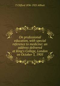 On professional education, with special reference to medicine: an address delivered at King's College, London on October 3, 1905