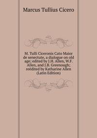 M. Tulli Ciceronis Cato Maior de senectute, a dialogue on old age; edited by J.H. Allen, W.F. Allen, and J.B. Greenough; reedited by Katharine Allen (Latin Edition)