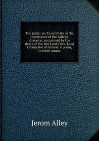 The judge; or, An estimate of the importance of the judicial character, occasioned by the death of the late Lord Clare, Lord Chancellor of Ireland. A poem, in three cantos