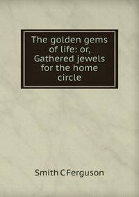 The golden gems of life: or, Gathered jewels for the home circle