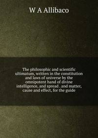 The philosophic and scientific ultimatum, written in the constitution and laws of universe by the omnipotent hand of divine intelligence, and spread . and matter, cause and effect, for the guide