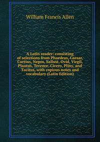 A Latin reader: consisting of selections from Phaedrus, Caesar, Curtius, Nepos, Sallust, Ovid, Virgil, Plautus, Terence, Cicero, Pliny, and Tacitus, with copious notes and vocabulary (Latin Edition)