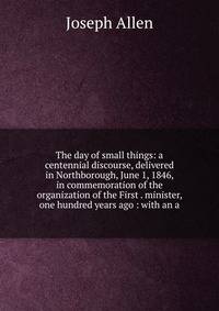 The day of small things: a centennial discourse, delivered in Northborough, June 1, 1846, in commemoration of the organization of the First . minister, one hundred years ago : with an a