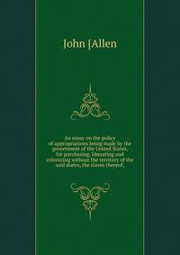 An essay on the policy of appropriations being made by the government of the United States, for purchasing, liberating and colonizing without the territory of the said states, the slaves thereof;