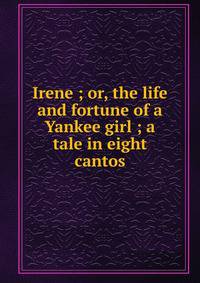 Irene ; or, the life and fortune of a Yankee girl ; a tale in eight cantos