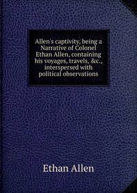 Allen's captivity, being a Narrative of Colonel Ethan Allen, containing his voyages, travels, &amp;c., interspersed with political observations