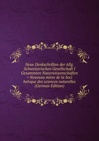 Neue Denkschriften der Allg. Schweizerischen Gesellschaft f Gesammten Naturwissenschaften = Nouveau mires de la Soci helvque des sciences naturelles (German Edition)