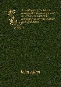 A catalogue of the books, autographs, engravings, and miscellaneous articles, belonging to the estate of the late John Allan