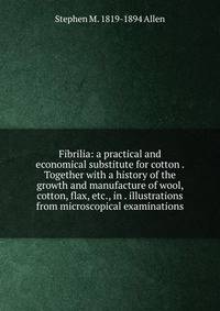 Fibrilia: a practical and economical substitute for cotton . Together with a history of the growth and manufacture of wool, cotton, flax, etc., in . illustrations from microscopical examinations
