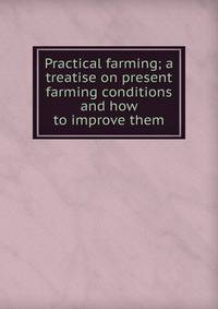 Practical farming; a treatise on present farming conditions and how to improve them
