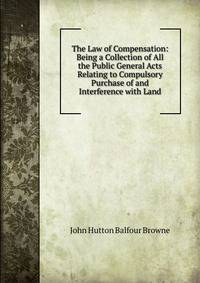 The Law of Compensation: Being a Collection of All the Public General Acts Relating to Compulsory Purchase of and Interference with Land