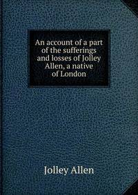 An account of a part of the sufferings and losses of Jolley Allen, a native of London
