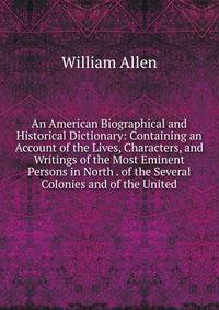 An American Biographical and Historical Dictionary: Containing an Account of the Lives, Characters, and Writings of the Most Eminent Persons in North . of the Several Colonies and of the United