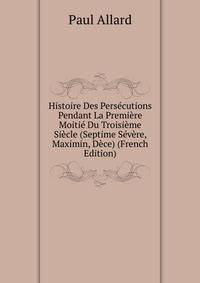 Histoire Des Persecutions Pendant La Premiere Moitie Du Troisieme Siecle (Septime Severe, Maximin, Dece) (French Edition)