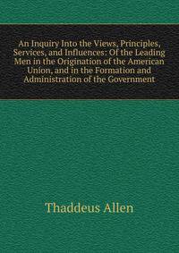 An Inquiry Into the Views, Principles, Services, and Influences: Of the Leading Men in the Origination of the American Union, and in the Formation and Administration of the Government