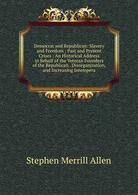 Democrat and Republican: Slavery and Freedom : Past and Present Crises : An Historical Address in Behalf of the Veteran Founders of the Republican . Disorganization, and Increasing Intempera
