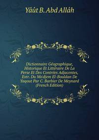 Dictionnaire G?ographique, Historique Et Litt?raire De La Perse Et Des Contr?es Adjacentes, Extr. Du Mo'djem El-Bouldan De Yaqout Par C. Barbier De Meynard (French Edition)