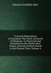 Crowned Masterpieces of Literature That Have Advanced Civilization: As Preserved and Presented by the World's Best Essays, from the Earliest Period to the Present Time, Volume 4