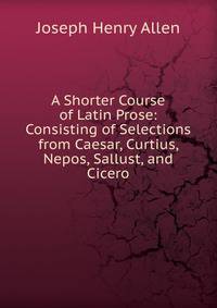 A Shorter Course of Latin Prose: Consisting of Selections from Caesar, Curtius, Nepos, Sallust, and Cicero