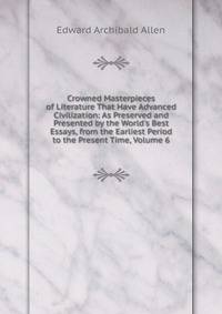 Crowned Masterpieces of Literature That Have Advanced Civilization: As Preserved and Presented by the World's Best Essays, from the Earliest Period to the Present Time, Volume 6