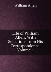 Life of William Allen: With Selections from His Correspondence, Volume 1