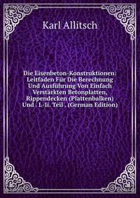 Die Eisenbeton-Konstruktionen: Leitfaden Fur Die Berechnung Und Ausfuhrung Von Einfach Verstarkten Betonplatten, Rippendecken (Plattenbalken) Und . I.-Ii. Teil . (German Edition)
