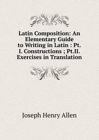 Latin Composition: An Elementary Guide to Writing in Latin : Pt.I. Constructions ; Pt.II. Exercises in Translation