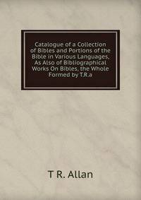 Catalogue of a Collection of Bibles and Portions of the Bible in Various Languages, As Also of Bibliographical Works On Bibles, the Whole Formed by T.R.a.