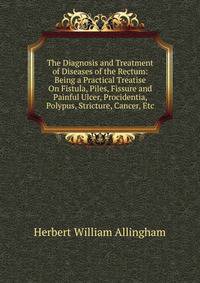 The Diagnosis and Treatment of Diseases of the Rectum: Being a Practical Treatise On Fistula, Piles, Fissure and Painful Ulcer, Procidentia, Polypus, Stricture, Cancer, Etc