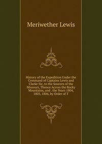History of the Expedition Under the Command of Captains Lewis and Clarke Sic, to the Sources of the Missouri, Thence Across the Rocky Mountains, and . the Years 1804, 1805, 1806, by Order of T