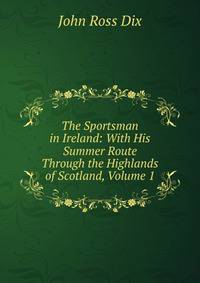 The Sportsman in Ireland: With His Summer Route Through the Highlands of Scotland, Volume 1
