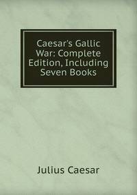 Caesar's Gallic War: Complete Edition, Including Seven Books